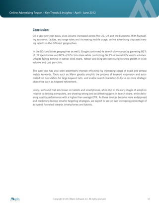 Online Advertising Report – Key Trends & Insights – April - June 2012




                  Conclusion:
                  On a year-over-year basis, click volume increased across the US, UK and the Eurozone. With ﬂuctuat-
                  ing economic factors, exchange rates and increasing mobile usage, online advertising displayed vary-
                  ing results in the different geographies.


                  In the US (and other geographies as well), Google continued its search dominance by garnering 81%
                  of US spend share and 80% of US click share while controlling 66.7% of overall US search volumes.
                  Despite falling behind in overall click share, Yahoo! and Bing are continuing to show growth in click
                  volume and cost per click.


                  The past year has also seen advertisers improve efﬁciency by increasing usage of exact and phrase
                  match keywords. Tools such as Marin greatly simplify the process of keyword expansion and auto-
                  mated bid calculation for large keyword sets, and enable search marketers to focus on more strategic
                  objectives such as keyword reﬁnement.


                  Lastly, we found that ads shown on tablets and smartphones, while still in the early stages of adoption
                  relative to desktop computers, are showing strong and accelerating gains in search share, while deliv-
                  ering quality performance with a higher than average CTR. As these devices become more widespread
                  and marketers develop smarter targeting strategies, we expect to see an ever increasing percentage of
                  ad spend funneled towards smartphones and tablets.




                                    Copyright © 2012 Marin Software, Inc. All rights reserved.                              18
 