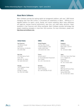 Online Advertising Report – Key Trends & Insights – April - June 2012




                  About Marin Software:
                  Marin Software provides the leading digital ad management platform, with over 1,800 brands
                  managing more than $4.0 billion in annualized ad investments on Marin. Offering an in-
                  tegrated platform for search, social, display, and mobile marketing, Marin helps advertisers
                  and agencies improve ﬁnancial performance, save time, and make better decisions. Head-
                  quartered in San Francisco with ofﬁces worldwide, Marin Software provides technology that
                  powers marketing campaigns in more than 160 countries. For more information, please visit:
                  http://www.marinsoftware.com.




                  United States                          EMEA                                            APAC
                  San Francisco                          United Kingdom                                  Singapore
                  123 Mission Street                     1st Floor, Orion House,                         One Rafﬂes Quay
                  25th Floor                             5 Upper St Martin’s Lane,                       North Tower, Level 25
                  San Francisco, CA 94105                London, WC2H 9EA                                048583
                  415-399-2580                           +44 (0)203 595 1595                             Tel: +65 6622 5888



                  New York                               France                                          Japan
                  215 Park Avenue South                  Actualis Level 2                                L3rd Floor, Sanno Park Tower
                  Suite 1801                             21 and 23 Boulevard Haussmann                   2-11-1 Nagata-cho
                  New York, NY 10003                     Paris 75009                                     Chiyoda-ku
                  Tel: (646) 490-2427                    Tel: +33 1 56 03 66 44                          Tokyo 100-6162
                                                                                                         Tel: +81 3 6205 3000

                  Chicago                                Germany                                         Australia
                  140 S. Dearborn Street                 Am Kaiserkai 1                                  Level 31
                  Suite 300-A                            20457 Hamburg                                   RBS Tower @ Aurora Place
                  Chicago, IL 60603                      Tel: +49 40 80 80 74-522                        88 Phillip Street
                  Tel: (312) 267-2083                                                                    Sydney NSW 2000
                                                                                                         Tel: +61 (0)2 8211 0553




                             Copyright © 2012 Marin Software, Inc. All rights reserved. WP221_07102012                                  19
 