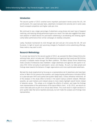 Online Advertising Report – Key Trends & Insights – April - June 2012




                  Introduction
                  The second quarter of 2012 unveiled some important paid-search trends across the US, UK
                  and Eurozone. On a year-over-year basis, advertisers increased click volumes and in some cases
                  faced increased competition and higher costs per click.


                  We continued to see a larger percentage of advertisers using phrase and exact type of keyword
                  matching, and realizing strong performance gains as a result. Our data also suggests that adver-
                  tiser adoption of tablet devices for paid-search advertising is accelerating and showing signiﬁ-
                  cantly better performance than similar campaigns on desktop computers.


                  Lastly, Facebook maintained its click through rate and cost per click across the US, UK and
                  Eurozone. In light of recent and upcoming changes to Facebook’s online advertising offerings,
                  these metrics may start to shift.


                  Research Methodology
                  To uncover key trends for the second quarter of 2012, we sampled the Marin Global Online Ad-
                  vertising Index, which includes over 1,800 advertisers and agencies that invest over $4.0 billion
                  annually in biddable media through the Marin platform. The Marin Global Online Advertising
                  Index consists of enterprise-class marketers—larger advertisers and agencies who spend in ex-
                  cess of $1 million annually on paid-search, social, and display. As such, our data sample and
                  ﬁndings skew towards the behavior of larger organizations and more sophisticated advertisers.


                  We kept the study longitudinal by focusing on a representative set of advertisers who have been
                  active on Marin for the previous ﬁve quarters, and measuring key performance indicators (KPIs)
                  on a year-over-year (YoY) and quarter-over-quarter (QoQ) basis. Unless otherwise mentioned, all
                  of the analysis in this study refers to trends in the search (versus content) network. Wherever
                  possible, we used medians and indexed values to more clearly highlight overall trends instead
                  of absolute values. This allows us to mitigate the effects of outliers, and make the ﬁndings
                  more representative of the performance of the typical Marin client. In Q1 2012, we rebuilt our
                  client index data pool as part of an annual data refresh. This could result in slight variations in
                  prior quarter data that we’ve reported previously, but will make the analysis and ﬁndings more
                  representative.




                                    Copyright © 2012 Marin Software Inc. All rights reserved.                           3
 