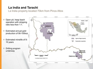 La India and Tarachi
     La India property located 70km from Pinos Altos


 Open pit, heap leach
  operation with stripping
  ratio less than 1:1.


 Estimated annual gold
  production of 90-100koz


 Estimated minelife of 9-
  10 years


 Drilling program
  underway
 