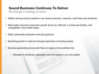 Sound Business Continues To Deliver
   No change in strategy or focus

 AEM is among industry leaders in per share production, reserves, cash flows and dividends


 Meaningful near-term production growth driven by LaRonde, La India and Goldex, with
  manageable, fully funded capex


 Solid, achievable production and cost guidance


 Expecting growth in reserves through exploration of existing assets


 Business generating strong cash flows in regions of low political risk


      Allocated to dividends, exploration and reinvesting in our core assets




                                                                                         22
 