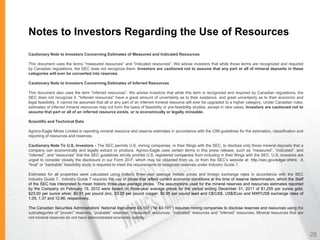 Notes to Investors Regarding the Use of Resources
Cautionary Note to Investors Concerning Estimates of Measured and Indicated Resources

This document uses the terms "measured resources" and "indicated resources". We advise investors that while those terms are recognized and required
by Canadian regulations, the SEC does not recognize them. Investors are cautioned not to assume that any part or all of mineral deposits in these
categories will ever be converted into reserves.

Cautionary Note to Investors Concerning Estimates of Inferred Resources

This document also uses the term "inferred resources". We advise investors that while this term is recognized and required by Canadian regulations, the
SEC does not recognize it. "Inferred resources" have a great amount of uncertainty as to their existence, and great uncertainty as to their economic and
legal feasibility. It cannot be assumed that all or any part of an inferred mineral resource will ever be upgraded to a higher category. Under Canadian rules,
estimates of inferred mineral resources may not form the basis of feasibility or pre-feasibility studies, except in rare cases. Investors are cautioned not to
assume that part or all of an inferred resource exists, or is economically or legally mineable.

Scientific and Technical Data

Agnico-Eagle Mines Limited is reporting mineral resource and reserve estimates in accordance with the CIM guidelines for the estimation, classification and
reporting of resources and reserves.

Cautionary Note To U.S. Investors - The SEC permits U.S. mining companies, in their filings with the SEC, to disclose only those mineral deposits that a
company can economically and legally extract or produce. Agnico-Eagle uses certain terms in this press release, such as “measured”, “indicated”, and
“inferred”, and “resources” that the SEC guidelines strictly prohibit U.S. registered companies from including in their filings with the SEC. U.S. investors are
urged to consider closely the disclosure in our Form 20-F, which may be obtained from us, or from the SEC’s website at: http://sec.gov/edgar.shtml. A
“final” or “bankable” feasibility study is required to meet the requirements to designate reserves under Industry Guide 7.

Estimates for all properties were calculated using historic three-year average metals prices and foreign exchange rates in accordance with the SEC
Industry Guide 7. Industry Guide 7 requires the use of prices that reflect current economic conditions at the time of reserve determination, which the Staff
of the SEC has interpreted to mean historic three-year average prices. The assumptions used for the mineral reserves and resources estimates reported
by the Company on February 15, 2012 were based on three-year average prices for the period ending December 31, 2011 of $1,255 per ounce gold,
$23.00 per ounce silver, $0.91 per pound zinc, $3.25 per pound copper, $0.95 per pound lead and C$/US$, US$/Euro and MXP/US$ exchange rates of
1.05, 1.37 and 12.86, respectively.

The Canadian Securities Administrators’ National Instrument 43-101 (“NI 43-101”) requires mining companies to disclose reserves and resources using the
subcategories of “proven” reserves, “probable” reserves, “measured” resources, “indicated” resources and “inferred” resources. Mineral resources that are
not mineral reserves do not have demonstrated economic viability.



                                                                                                                                                                   28
 
