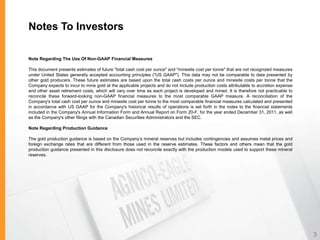Notes To Investors

Note Regarding The Use Of Non-GAAP Financial Measures

This document presents estimates of future "total cash cost per ounce" and "minesite cost per tonne" that are not recognized measures
under United States generally accepted accounting principles ("US GAAP"). This data may not be comparable to data presented by
other gold producers. These future estimates are based upon the total cash costs per ounce and minesite costs per tonne that the
Company expects to incur to mine gold at the applicable projects and do not include production costs attributable to accretion expense
and other asset retirement costs, which will vary over time as each project is developed and mined. It is therefore not practicable to
reconcile these forward-looking non-GAAP financial measures to the most comparable GAAP measure. A reconciliation of the
Company's total cash cost per ounce and minesite cost per tonne to the most comparable financial measures calculated and presented
in accordance with US GAAP for the Company's historical results of operations is set forth in the notes to the financial statements
included in the Company's Annual Information Form and Annual Report on Form 20-F, for the year ended December 31, 2011, as well
as the Company's other filings with the Canadian Securities Administrators and the SEC.

Note Regarding Production Guidance

The gold production guidance is based on the Company’s mineral reserves but includes contingencies and assumes metal prices and
foreign exchange rates that are different from those used in the reserve estimates. These factors and others mean that the gold
production guidance presented in this disclosure does not reconcile exactly with the production models used to support these mineral
reserves.




                                                                                                                                         3
 