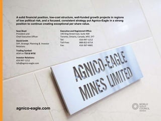 A solid financial position, low-cost structure, well-funded growth projects in regions
of low political risk, and a focused, consistent strategy put Agnico-Eagle in a strong
position to continue creating exceptional per share value.

Sean Boyd                            Executive and Registered Office:
President and                        145 King Street East, Suite 400
Chief Executive Officer              Toronto, Ontario, Canada, M5C 2Y7
David Smith                          Tel:                416-947-1212
SVP, Strategic Planning & Investor   Toll-Free:          888-822-6714
Relations                            Fax:                416-367-4681

Trading Symbol:
AEM on TSX & NYSE
Investor Relations:
416-947-1212
info@agnico-eagle.com




agnico-eagle.com
 
