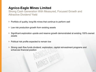 Agnico-Eagle Mines Limited
Strong Cash Generation With Measured, Focused Growth and
Attractive Dividend Yield

 Portfolio of quality, long-life mines that continue to perform well

 Low risk production growth from existing assets

 Significant exploration upside and reserve growth demonstrated at existing 100%-owned
  assets

 Political risk profile expected to remain low

 Strong cash flow funds dividend, exploration, capital reinvestment programs and
  enhances financial position




                                                                                     4
 