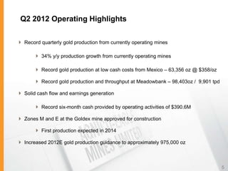 Q2 2012 Operating Highlights

 Record quarterly gold production from currently operating mines

        34% y/y production growth from currently operating mines

        Record gold production at low cash costs from Mexico – 63,356 oz @ $358/oz

        Record gold production and throughput at Meadowbank – 98,403oz / 9,901 tpd

 Solid cash flow and earnings generation

        Record six-month cash provided by operating activities of $390.6M

 Zones M and E at the Goldex mine approved for construction

        First production expected in 2014

 Increased 2012E gold production guidance to approximately 975,000 oz



                                                                                      5
 