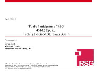 1 |
April 30, 2013
Presentation by:
Steven Scott
Managing Partner
Retirement Solution Group, LLC
To the Participants of RSG
401(k) Update
Feeling the Good Old Times Again
“Securities offered through Ausdal Financial Partners, Inc, 220 North Main Street,
Davenport, IA, 52801, 563.326.2064, member FINRA, SIPC. Advisory services provided by Ausdal
Financial Partners. Retirement Solutions Group and Ausdal Financial Partners, Inc
are separately owned and operated companies.”
 