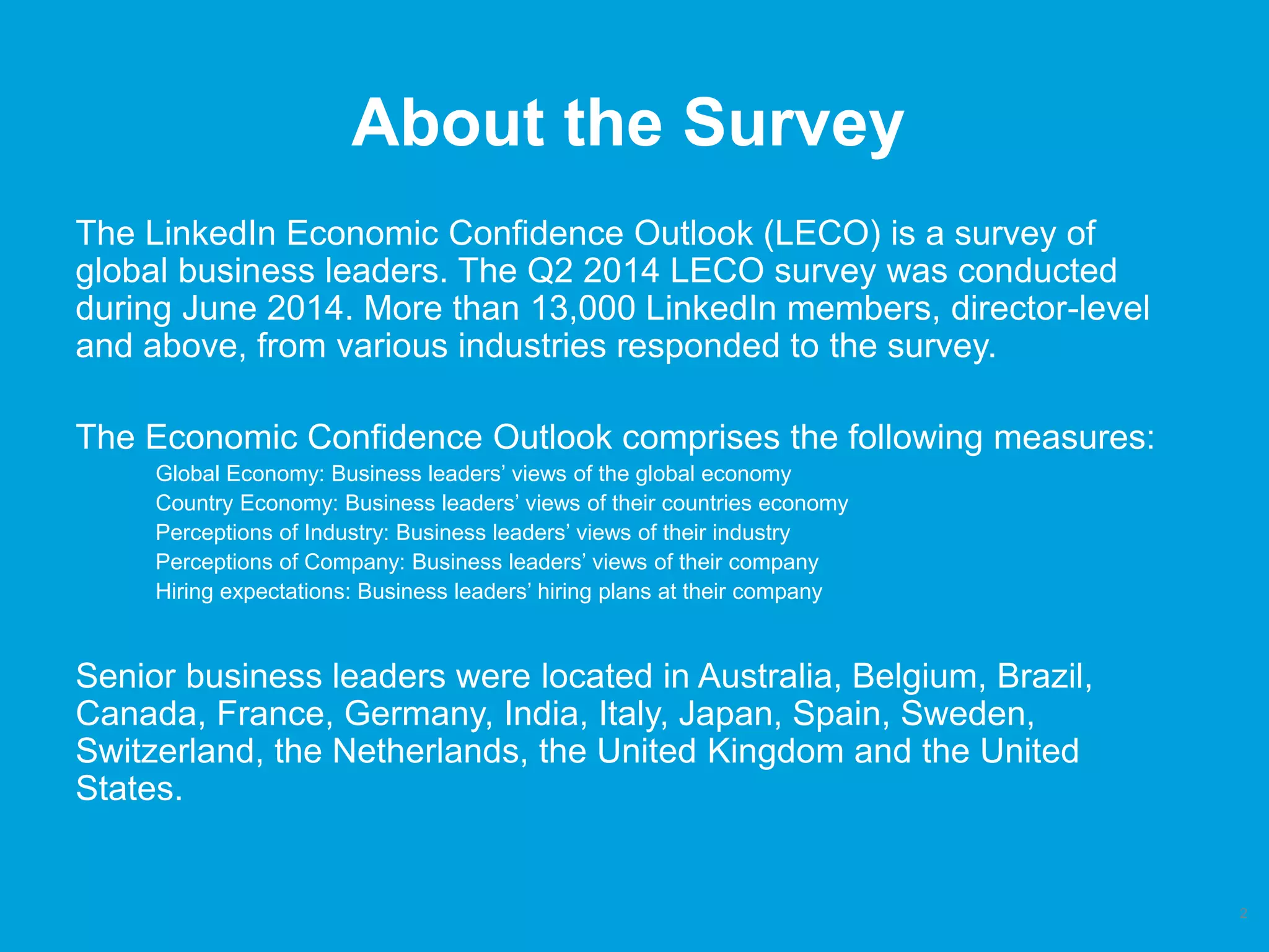 About the Survey
The LinkedIn Economic Confidence Outlook (LECO) is a survey of
global business leaders. The Q2 2014 LECO survey was conducted
during June 2014. More than 13,000 LinkedIn members, director-level
and above, from various industries responded to the survey.
The Economic Confidence Outlook comprises the following measures:
Global Economy: Business leaders’ views of the global economy
Country Economy: Business leaders’ views of their countries economy
Perceptions of Industry: Business leaders’ views of their industry
Perceptions of Company: Business leaders’ views of their company
Hiring expectations: Business leaders’ hiring plans at their company
Senior business leaders were located in Australia, Belgium, Brazil,
Canada, France, Germany, India, Italy, Japan, Spain, Sweden,
Switzerland, the Netherlands, the United Kingdom and the United
States.
2
 