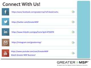 Connect With Us!
https://www.facebook.com/greatermsp?ref=bookmarks
https://twitter.com/GreaterMSP
https://www.linkedin.com/grp/home?gid=4756970
https://instagram.com/greatermsp/
https://www.youtube.com/user/GreaterMSP
Watch Greater MSP Business!
 