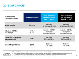 2015 GUIDANCE*
* Please refer to Slide 3 for a description of the assumptions made with respect to and risks related to the 2015 forecasts.
(1) Gross Billings and Adjusted EBITDA exclude the upfront $100 million TD contribution. Free Cash Flow before Dividends paid excludes the $100.0 million contribution from
TD, tax proceeds of $90.9 million related to loss carry back and $22.5 million related to HST, offset by a $20.7 million deposit made to Revenue Quebec.
(2) 2015 guidance does not include the impact from restructuring charges related to organizational changes announced today. 18
(in millions of
Canadian dollars)
2014 Normalized(1)
2015 Guidance
(As provided on
Feb 27, 2015)
2015 Guidance
(As updated on
Aug 14, 2015)(2)
Gross Billings $2,586.6
Between
$2,560 and $2,610
Between
$2,460 and $2,510
Adjusted EBITDA
and margin
$216.4
8.4%
Adjusted EBITDA
margin of
approximately 9%
Adjusted EBITDA
margin of
approximately 9%
Free Cash Flow before
Dividends Paid
$94.3
Between
$220 and $240
Between
$220 and $240
Capital Expenditures $81.5
Between
$70 to $80
Between
$70 to $80
 