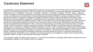 Cautionary Statement
3
This presentation contains certain forward-looking statements within the meaning of Section 27A of the Securities Act of 1933, as amended, and
Section 21E of the Securities Exchange Act of 1934, as amended, which are intended to be covered by the safe harbors created thereby. Words
and phrases such as “is anticipated,” “is estimated,” “is expected,” “is planned,” “is scheduled,” “is targeted,” “believes,” “intends,” “objectives,”
“projects,” “strategies” and similar expressions are used to identify such forward-looking statements. However, the absence of these words does
not mean that a statement is not forward-looking. Forward-looking statements relating to Phillips 66’s operations (including joint venture
operations) are based on management’s expectations, estimates and projections about the company, its interests and the energy industry in
general on the date this presentation was prepared. These statements are not guarantees of future performance and involve certain risks,
uncertainties and assumptions that are difficult to predict. Therefore, actual outcomes and results may differ materially from what is expressed or
forecast in such forward-looking statements. Factors that could cause actual results or events to differ materially from those described in the
forward-looking statements include fluctuations in NGL, crude oil and natural gas prices, and petrochemical and refining margins; unexpected
changes in costs for constructing, modifying or operating our facilities; unexpected difficulties in manufacturing, refining or transporting our
products; lack of, or disruptions in, adequate and reliable transportation for our NGL, crude oil, natural gas and refined products; potential liability
from litigation or for remedial actions, including removal and reclamation obligations, under environmental regulations; limited access to capital or
significantly higher cost of capital related to illiquidity or uncertainty in the domestic or international financial markets; and other economic,
business, competitive and/or regulatory factors affecting Phillips 66’s businesses generally as set forth in our filings with the Securities and
Exchange Commission. Phillips 66 is under no obligation (and expressly disclaims any such obligation) to update or alter its forward-looking
statements, whether as a result of new information, future events or otherwise.
This presentation includes non-GAAP financial measures. You can find the reconciliations to comparable GAAP financial measures at the end of
the presentation materials or in the “Investors” section of our website.
 