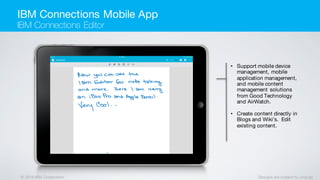 © 2016 IBM Corporation Designs are subject to change
• Support mobile device
management, mobile
application management,
and mobile content
management solutions
from Good Technology
and AirWatch.
• Create content directly in
Blogs and Wiki’s. Edit
existing content.
IBM Connections Mobile App
IBM Connections Editor
 