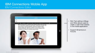 © 2016 IBM Corporation Designs are subject to change
• Rich Text editing in Blogs
and Wikis allows users to
create or edit them directly
in the mobile application.
• Support @mentions in
Forums
IBM Connections Mobile App
IBM Connections Editor
 
