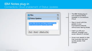© 2016 IBM Corporation Designs are subject to change
• The IBM Notes plug-in
now supports Status
Updates in Connections
Cloud
• Stay in touch with the
people in your
Connections network
without ever leaving Notes
• Catch up with your
network, leverage your
social network in context
• Hover over people to view
their business card and
quickly access their
content
IBM Notes plug-in
Connections Cloud enablement of Status Updates
 