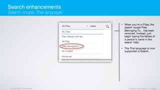 © 2016 IBM Corporation Designs are subject to change
• When you're in Files, the
search scope Files
Belonging To... has been
removed. Instead, just
begin typing the letters of
a person's name in the
search field.
• The Thai language is now
supported in Search.
Search enhancements
Search scope, Thai language
 