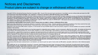 © 2016 IBM Corporation Designs are subject to change
Notices and Disclaimers
Product plans are subject to change or withdrawal without notice
Copyright © 2016 by International Business Machines Corporation (IBM). No part of this document may be reproduced or transmitted in any form without written permission from IBM.
U.S. Government Users RestrictedRights - Use, duplication or disclosure restricted by GSA ADP Schedule Contract with IBM.
Information in these presentations (including information relating to products that have not yet been announced by IBM) has been reviewed for accuracy as of the date of initial publication
and could include unintentional technical or typographical errors. IBM shall have no responsibility to update this information. THIS DOCUMENT IS DISTRIBUTED "AS IS" WITHOUTANY
WARRANTY, EITHER EXPRESS OR IMPLIED. IN NO EVENT SHALL IBM BE LIABLE FOR ANY DAMAGE ARISING FROM THE USE OF THIS INFORMATION, INCLUDING BUT
NOT LIMITED TO, LOSS OF DATA, BUSINESS INTERRUPTION, LOSS OF PROFITOR LOSS OF OPPORTUNITY. IBM products and servicesare warranted according to the terms
and conditions of the agreements under which they are provided.
Any statements regardingIBM's future direction, intent or product plans are subject to change or withdrawal without notice.
Performance data contained herein was generally obtained in a controlled, isolated environments. Customer examples are presented as illustrations of how those customershave used
IBM products and the results they may have achieved. Actual performance, cost, savings or other results in other operating environments may vary.
References in this document to IBM products, programs, or servicesdoes not imply that IBM intends to make such products, programs or services available in all countriesin which IBM
operates or does business.
Workshops, sessions and associated materialsmay have been prepared by independent session speakers, and do not necessarily reflect the views of IBM. All materials and discussions
are provided for informational purposes only, and are neither intended to, nor shall constitute legal or other guidance or advice to any individual participant or their specific situation.
It is the customer’s responsibility to insure its own compliance with legal requirements and to obtain advice of competent legal counsel as to the identification and interpretation of any
relevant laws and regulatory requirements that may affect the customer’s business and any actions the customer may need to take to comply with such laws. IBM does not provide legal
advice or represent or warrant that its servicesor products will ensure that the customer is in compliance with any law.
Information concerning non-IBM products was obtained from the suppliers of those products, their published announcements or other publicly available sources. IBM has not tested those
products in connection with this publication and cannot confirm the accuracy of performance, compatibility or any other claimsrelated to non-IBM products. Questions on the capabilities
of non-IBM products should be addressed to the suppliers of those products. IBM does not warrant the quality of any third-party products, or the ability of any such third-party products to
interoperate with IBM’s products. IBM EXPRESSLY DISCLAIMS ALL WARRANTIES, EXPRESSED OR IMPLIED, INCLUDING BUTNOTLIMITED TO, THE IMPLIED WARRANTIES
OF MERCHANTABILITY AND FITNESS FOR A PARTICULAR PURPOSE.
The provision of the information contained herein is not intended to, and does not, grant any right or license under any IBM patents, copyrights, trademarksor other intellectual property
right.
IBM, the IBM logo, ibm.com, BrassRing®, Connections™, Domino®, Global Business Services®, Global Technology Services®, SmartCloud®, Social Business®, Kenexa®, Notes®,
PartnerWorld®, Prove It!®, PureSystems®, Sametime®, Verse™, Watson™, WebSphere®, Worklight®, are trademarks of International Business Machines Corporation, registered in
many jurisdictions worldwide. Other product and service names might be trademarksof IBM or other companies. A current list of IBM trademarks is available on the Web at "Copyright
and trademark information" at: www.ibm.com/legal/copytrade.shtml.
 
