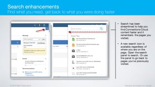 © 2016 IBM Corporation Designs are subject to change
• Search has been
streamlined to help you
find Connections Cloud
content faster and it
remembers the pages you
visited.
• A new search icon is
available regardless of
where you are on the
page. Open the search
panel to search. Or use
the panel to go back to
pages you've previously
visited.
Search enhancements
Find what you need, get back to what you were doing faster
 