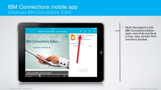 © 2016 IBM Corporation Designs are subject to change
• Multi-filesupport in the
IBM Connections Editor -
open more that one file at
a time, copy content from
one file to another.
IBM Connections mobile app
Enhanced IBM Connections Editor
 