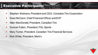 Executive Participants
 Stephen Wetmore, President and CEO, Canadian Tire Corporation
 Dean McCann, Chief Financial Officer andEVP
 Allan MacDonald, President, Canadian Tire
 Duncan Fulton, President, FGL Sports
 Mary Turner, President, Canadian Tire Financial Services
 Rick White, President, Mark’s
 