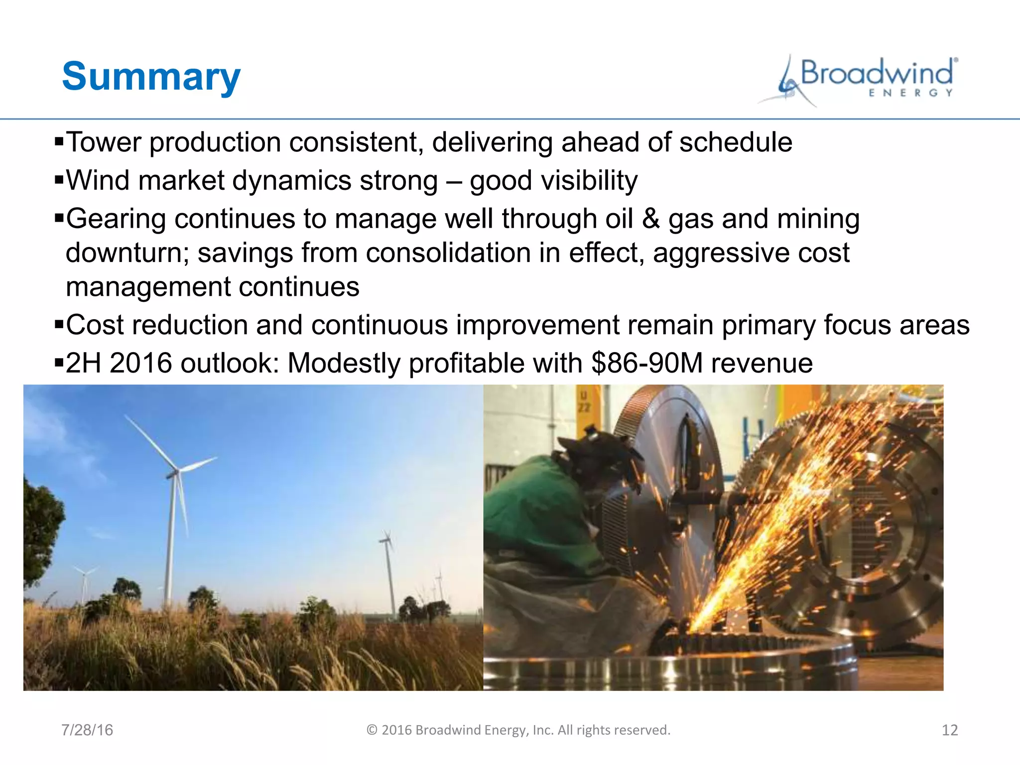 Summary
7/28/16 © 2016 Broadwind Energy, Inc. All rights reserved. 12
Tower production consistent, delivering ahead of schedule
Wind market dynamics strong – good visibility
Gearing continues to manage well through oil & gas and mining
downturn; savings from consolidation in effect, aggressive cost
management continues
Cost reduction and continuous improvement remain primary focus areas
2H 2016 outlook: Modestly profitable with $86-90M revenue
 