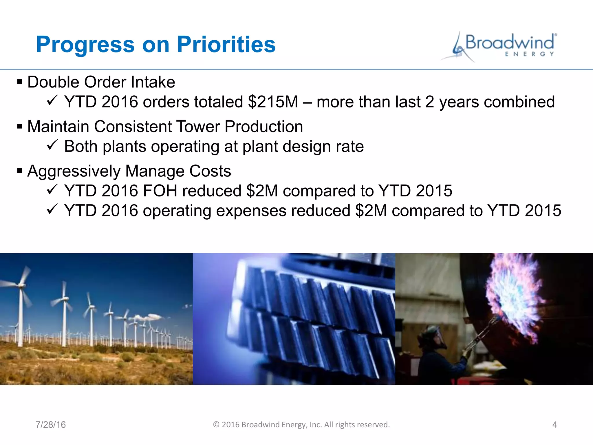 Progress on Priorities
7/28/16 © 2016 Broadwind Energy, Inc. All rights reserved. 4
 Double Order Intake
 YTD 2016 orders totaled $215M – more than last 2 years combined
 Maintain Consistent Tower Production
 Both plants operating at plant design rate
 Aggressively Manage Costs
 YTD 2016 FOH reduced $2M compared to YTD 2015
 YTD 2016 operating expenses reduced $2M compared to YTD 2015
 