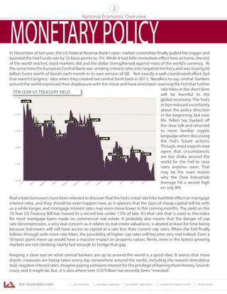 lee-associates.com 31 LEE OVERVIEW KEY MARKET SNAPSHOTS 5 LEE NETWORKNATIONAL OVERVIEW2 4 SIGNIFICANT TRANSACTIONS
In December of last year, the US Federal Reserve Bank’s open market committee finally pulled the trigger and
boosted the Fed Funds rate by 25 basis points to .5%.While it had little immediate effect here at home, the rest
of the world reacted, stock markets slid and the dollar strengthened against most of the world’s currency. At
the same time the European Central Bank was sending interest rates into negative territory and was buying 60
billion Euros worth of bonds each month in its own version of QE. Not exactly a well-coordinated effort, but
that wasn’t Congress’ idea when they created our central bank back in 2013. Needless to say, central bankers
around the world expressed their displeasure with the move and have since been warning the Fed that further
rate hikes in the short term
will be harmful to the
global economy. The Fed’s
actionreduceduncertainty
about the policy direction
in the beginning, but now
Ms. Yellen has backed off
the clear talk and returned
to more familiar cryptic
language when discussing
the Fed’s future actions.
Though, most experts now
agree that circumstances
are too shaky around the
world for the Fed to raise
rates anytime soon. That
may be the main reason
why the Dow Industrials
Average hit a record high
on July 8th.
Real estate borrowers have been relieved to discover that the Fed’s initial rate hike had little effect on mortgage
interest rates, and they should be even happier now, as it appears that the days of cheap capital will be with
us a while longer, and mortgage interest rates may even move lower in the coming months. The yield on the
10 Year US Treasury Bill has moved to a record low under 1.5% of late. It’s that rate that is used as the index
for most mortgage loans made on commercial real estate. It probably also means that the danger of cap
rate decompression, a very real concern as it relates to real estate valuations, is abated at least for time being
because borrowers will still have access to capital at a rate less than current cap rates. When the Fed finally
follows through with more rate hikes, the possibility of higher cap rates will become very real indeed. Even a
50 basis point move up would have a massive impact on property values. Rents, even in the fastest growing
markets are not climbing nearly fast enough to bridge that gap.
Keeping a close eye on what central bankers are up to around the world is a good idea. It seems that more
drastic measures are being taken every day somewhere around the world, including the newest stimulative
tool,negativeinterestrates.Imaginepayingsomeoneinterestfortheprivilegeofloaningthemmoney.Sounds
crazy, and it might be. But, it is also where over $10 Trillion has recently been“invested”.
National Economic Overview
2
MONETARYPOLICY
TEN YEAR US TREASURY YIELD
 