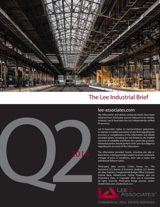 lee-associates.com
The information and details contained herein have been
obtained from third-party sources believed to be reliable,
however, Lee & Associates has not independently verified
its accuracy.
Lee & Associates makes no representations, guarantees,
or express or implied warranties of any kind regarding the
accuracy or completeness of the information and details
provided herein, including but not limited to, the implied
warranty of suitability and fitness for a particular purpose.
Interested parties should perform their own due diligence
regarding the accuracy of the information.
The information provided herein, including any sale or
lease terms, is being provided subject to errors, omissions,
changes of price or conditions, prior sale or lease, and
withdrawal without notice.
Third-party data sources: CoStar Group, Inc., The
Economist, U.S. Bureau of Economic Analysis, U.S. Bureau
of Labor Statistics, Congressional Budget Office, European
Central Bank, GlobeSt.com, CoStar Property and Lee
Proprietary Data. © Copyright 2016 Lee & Associates
all rights reserved. Third-party Image sources: sorbis/
shutterstock.com, shutterstock.com
The Lee Industrial Brief
2016
 