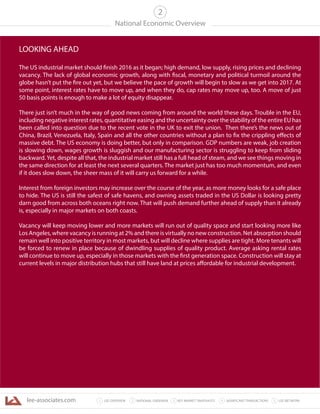 lee-associates.com 31 LEE OVERVIEW KEY MARKET SNAPSHOTS 5 LEE NETWORKNATIONAL OVERVIEW2 4 SIGNIFICANT TRANSACTIONS
National Economic Overview
2
LOOKING AHEAD
The US industrial market should finish 2016 as it began; high demand, low supply, rising prices and declining
vacancy. The lack of global economic growth, along with fiscal, monetary and political turmoil around the
globe hasn’t put the fire out yet, but we believe the pace of growth will begin to slow as we get into 2017. At
some point, interest rates have to move up, and when they do, cap rates may move up, too. A move of just
50 basis points is enough to make a lot of equity disappear.
There just isn’t much in the way of good news coming from around the world these days. Trouble in the EU,
including negative interest rates, quantitative easing and the uncertainty over the stability of the entire EU has
been called into question due to the recent vote in the UK to exit the union. Then there’s the news out of
China, Brazil, Venezuela, Italy, Spain and all the other countries without a plan to fix the crippling effects of
massive debt. The US economy is doing better, but only in comparison. GDP numbers are weak, job creation
is slowing down, wages growth is sluggish and our manufacturing sector is struggling to keep from sliding
backward.Yet, despite all that, the industrial market still has a full head of steam, and we see things moving in
the same direction for at least the next several quarters. The market just has too much momentum, and even
if it does slow down, the sheer mass of it will carry us forward for a while.
Interest from foreign investors may increase over the course of the year, as more money looks for a safe place
to hide. The US is still the safest of safe havens, and owning assets traded in the US Dollar is looking pretty
darn good from across both oceans right now. That will push demand further ahead of supply than it already
is, especially in major markets on both coasts.
Vacancy will keep moving lower and more markets will run out of quality space and start looking more like
Los Angeles, where vacancy is running at 2% and there is virtually no new construction. Net absorption should
remain well into positive territory in most markets, but will decline where supplies are tight. More tenants will
be forced to renew in place because of dwindling supplies of quality product. Average asking rental rates
will continue to move up, especially in those markets with the first generation space. Construction will stay at
current levels in major distribution hubs that still have land at prices affordable for industrial development.
 