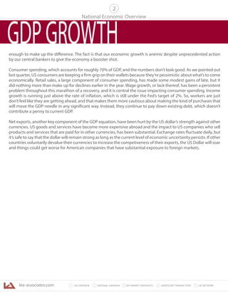 lee-associates.com 31 LEE OVERVIEW KEY MARKET SNAPSHOTS 5 LEE NETWORKNATIONAL OVERVIEW2 4 SIGNIFICANT TRANSACTIONS
National Economic Overview
2
GDPGROWTHenough to make up the difference. The fact is that our economic growth is anemic despite unprecedented action
by our central bankers to give the economy a booster shot.
Consumer spending, which accounts for roughly 70% of GDP, and the numbers don’t look good. As we pointed out
last quarter, US consumers are keeping a firm grip on their wallets because they’re pessimistic about what’s to come
economically. Retail sales, a large component of consumer spending, has made some modest gains of late, but it
did nothing more than make up for declines earlier in the year. Wage growth, or lack thereof, has been a persistent
problem throughout this marathon of a recovery, and it is central the issue impacting consumer spending. Income
growth is running just above the rate of inflation, which is still under the Fed’s target of 2%. So, workers are just
don’t feel like they are getting ahead, and that makes them more cautious about making the kind of purchases that
will move the GDP needle in any significant way. Instead, they continue to pay down existing debt, which doesn’t
contribute a penny to current GDP.
Net exports, another key component of the GDP equation, have been hurt by the US dollar’s strength against other
currencies. US goods and services have become more expensive abroad and the impact to US companies who sell
products and services that are paid for in other currencies, has been substantial. Exchange rates fluctuate daily, but
it’s safe to say that the dollar will remain strong as long as the current level of economic uncertainty persists. If other
countries voluntarily devalue their currencies to increase the competiveness of their exports, the US Dollar will soar
and things could get worse for American companies that have substantial exposure to foreign markets.
 