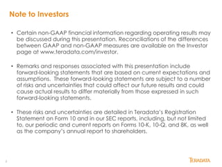 2
Note to Investors
• Certain non-GAAP financial information regarding operating results may
be discussed during this presentation. Reconciliations of the differences
between GAAP and non-GAAP measures are available on the Investor
page at www.teradata.com/investor.
• Remarks and responses associated with this presentation include
forward-looking statements that are based on current expectations and
assumptions. These forward-looking statements are subject to a number
of risks and uncertainties that could affect our future results and could
cause actual results to differ materially from those expressed in such
forward-looking statements.
• These risks and uncertainties are detailed in Teradata’s Registration
Statement on Form 10 and in our SEC reports, including, but not limited
to, our periodic and current reports on Forms 10-K, 10-Q, and 8K, as well
as the company’s annual report to shareholders.
 