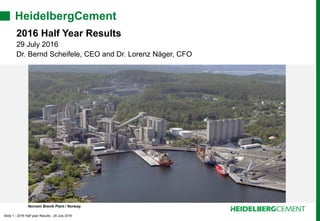 Slide 1 - 2016 Half year Results - 29 July 2016
HeidelbergCement
2016 Half Year Results
29 July 2016
Dr. Bernd Scheifele, CEO and Dr. Lorenz Näger, CFO
Norcem Brevik Plant / Norway
 
