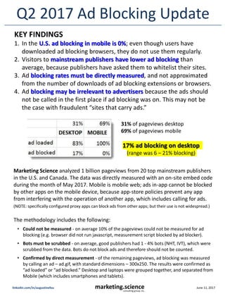 June 11, 2017marketing.scienceconsulting group, inc.
linkedin.com/in/augustinefou
Q2 2017 Ad Blocking Update
Marketing Science analyzed 1 billion pageviews from 20 top mainstream publishers
in the U.S. and Canada. The data was directly measured with an on-site embed code
during the month of May 2017. Mobile is mobile web; ads in-app cannot be blocked
by other apps on the mobile device, because app-store policies prevent any app
from interfering with the operation of another app, which includes calling for ads.
(NOTE: specifically configured proxy apps can block ads from other apps; but their use is not widespread.)
The methodology includes the following:
• Could not be measured - on average 10% of the pageviews could not be measured for ad
blocking (e.g. browser did not run javascript, measurement script blocked by ad blocker).
• Bots must be scrubbed - on average, good publishers had 1 - 4% bots (NHT, IVT), which were
scrubbed from the data. Bots do not block ads and therefore should not be counted.
• Confirmed by direct measurement - of the remaining pageviews, ad blocking was measured
by calling an ad – ad.gif, with standard dimensions – 300x250. The results were confirmed as
“ad loaded” or “ad blocked.” Desktop and laptops were grouped together, and separated from
Mobile (which includes smartphones and tablets).
KEY FINDINGS
1. In the U.S. ad blocking in mobile is 0%; even though users have
downloaded ad blocking browsers, they do not use them regularly.
2. Visitors to mainstream publishers have lower ad blocking than
average, because publishers have asked them to whitelist their sites.
3. Ad blocking rates must be directly measured, and not approximated
from the number of downloads of ad blocking extensions or browsers.
4. Ad blocking may be irrelevant to advertisers because the ads should
not be called in the first place if ad blocking was on. This may not be
the case with fraudulent “sites that carry ads.”
31% of pageviews desktop
69% of pageviews mobile
17% ad blocking on desktop
(range was 6 – 21% blocking)
 