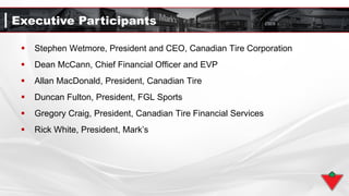 Executive Participants
 Stephen Wetmore, President and CEO, Canadian Tire Corporation
 Dean McCann, Chief Financial Officer and EVP
 Allan MacDonald, President, Canadian Tire
 Duncan Fulton, President, FGL Sports
 Gregory Craig, President, Canadian Tire Financial Services
 Rick White, President, Mark’s
 