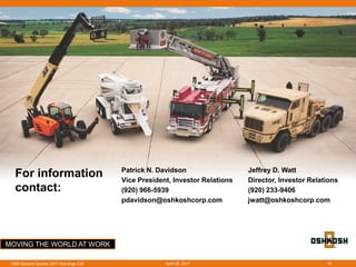 MOVING THE WORLD AT WORK
For information
contact:
Patrick N. Davidson
Vice President, Investor Relations
(920) 966-5939
pdavidson@oshkoshcorp.com
Jeffrey D. Watt
Director, Investor Relations
(920) 233-9406
jwatt@oshkoshcorp.com
April 26, 2017OSK Second Quarter 2017 Earnings Call 10
 
