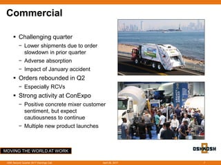 MOVING THE WORLD AT WORK
Commercial
 Challenging quarter
− Lower shipments due to order
slowdown in prior quarter
− Adverse absorption
− Impact of January accident
 Orders rebounded in Q2
− Especially RCVs
 Strong activity at ConExpo
− Positive concrete mixer customer
sentiment, but expect
cautiousness to continue
− Multiple new product launches
April 26, 2017OSK Second Quarter 2017 Earnings Call 7
 