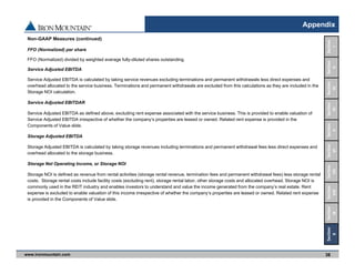 www.ironmountain.com Selected metric definitions are available in the Appendix
Appendix
Non-GAAP Measures (continued)
FFO (Normalized) per share
FFO (Normalized) divided by weighted average fully-diluted shares outstanding.
Service Adjusted EBITDA
Service Adjusted EBITDA is calculated by taking service revenues excluding terminations and permanent withdrawals less direct expenses and
overhead allocated to the service business. Terminations and permanent withdrawals are excluded from this calculations as they are included in the
Storage NOI calculation.
Service Adjusted EBITDAR
Service Adjusted EBITDA as defined above, excluding rent expense associated with the service business. This is provided to enable valuation of
Service Adjusted EBITDA irrespective of whether the company’s properties are leased or owned. Related rent expense is provided in the
Components of Value slide.
Storage Adjusted EBITDA
Storage Adjusted EBITDA is calculated by taking storage revenues including terminations and permanent withdrawal fees less direct expenses and
overhead allocated to the storage business.
Storage Net Operating Income, or Storage NOI
Storage NOI is defined as revenue from rental activities (storage rental revenue, termination fees and permanent withdrawal fees) less storage rental
costs. Storage rental costs include facility costs (excluding rent), storage rental labor, other storage costs and allocated overhead. Storage NOI is
commonly used in the REIT industry and enables investors to understand and value the income generated from the company’s real estate. Rent
expense is excluded to enable valuation of this income irrespective of whether the company’s properties are leased or owned. Related rent expense
is provided in the Components of Value slide.
38
Section 
VIII
Section
IX
Section
VII
Section
VI
Section
V
Section
IV
Section
III
Section
II
Section
I
Section
X
 