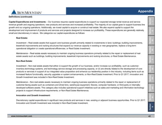 www.ironmountain.com Selected metric definitions are available in the Appendix
Appendix
41
Definitions (continued)
Capital Expenditures and Investments – Our business requires capital expenditures to support our expected storage rental revenue and service
revenue growth and ongoing operations, new products and services and increased profitability. The majority of our capital goes to support business line
growth and our ongoing operations. Additionally, we invest capital to acquire or construct real estate. We also expend capital to support the
development and improvement of products and services and projects designed to increase our profitability. These expenditures are generally relatively
small and discretionary in nature. We categorize our capital expenditures as follows:
Real Estate:
Investment – Real estate assets that support core business growth primarily related to investments in land, buildings, building improvements,
leasehold improvements and racking structures that expand our revenue capacity in existing or new geographies, replace a long-term
operational obligation or create operational efficiencies, or Real Estate Investment.
Maintenance – Real estate assets necessary to maintain ongoing business operations primarily related to the repair or replacement of real
estate assets such as buildings, building improvements, leasehold improvements and racking structures, or Real Estate Maintenance.
Non-Real Estate:
Investment – Non-real estate assets that either (i) support the growth of our business, and/or increase our profitability, such as customer-
inventory technology systems, and technology service storage and processing capacity, or (ii) are directly related to the development of core
products or services in support of our integrated value proposition and enhance our leadership position in the industry, including items such as
increased feature functionality, security upgrades or system enhancements, or Non-Real Estate Investment. Prior to Q1 2017, Innovation and
Growth Investment was included in Non-Real Estate Investment.
Maintenance – Non-real estate assets necessary to maintain ongoing business operations primarily related to the repair or replacement of
customer-facing assets such as containers and shred bins, warehouse equipment, fixtures, computer hardware, or third-party or internally-
developed software assets. This category also includes operational support initiatives such as sales and marketing and information technology
projects to support infrastructure requirements, or Non-Real Estate Maintenance.
Innovation and Growth Investment:
Discretionary capital expenditures in significant new products and services in new, existing or adjacent business opportunities. Prior to Q1 2017,
Innovation and Growth Investment was included in Non-Real Estate Investment.
Section 
VIII
Section
IX
Section
VII
Section
VI
Section
V
Section
IV
Section
III
Section
II
Section
I
Section
X
 
