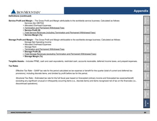 www.ironmountain.com Selected metric definitions are available in the Appendix
Appendix
44
Definitions (continued)
Service Profit and Margin – The Gross Profit and Margin attributable to the worldwide service business. Calculated as follows:
Services Adj. EBITDA
+ Allocated Overhead Expenses
+ Termination and Permanent Withdrawal Fees
= Service Profit ($)
/ Total Service Revenues (including Termination and Permanent Withdrawal Fees)
= Service Margin (%)
Storage Profit and Margin – The Gross Profit and Margin attributable to the worldwide storage business. Calculated as follows:
Storage Net Operating Income
+ Allocated Overhead Expenses
- Storage Rent
- Termination and Permanent Withdrawal Fees
= Storage Profit ($)
/ Total Storage Revenues (excluding Termination and Permanent Withdrawal Fees)
= Storage Margin (%)
Tangible Assets – Includes PP&E, cash and cash equivalents, restricted cash, accounts receivable, deferred income taxes, and prepaid expenses.
Tax Rates
Effective Tax Rate – GAAP tax rate for the period calculated as tax expense or benefit for the quarter (total of current and deferred tax
provisions), including discrete items, and divided by profit before tax for the period.
Structural Tax Rate – Estimated tax rate for the full fiscal year based on forecasted ordinary income and forecasted tax expense/benefit
excluding any significant unusual or infrequently occurring items (i.e., discrete items) and items recognized net of tax on the financials (i.e.,
discontinued operations).
Section 
VIII
Section
IX
Section
VII
Section
VI
Section
V
Section
IV
Section
III
Section
II
Section
I
Section
X
 