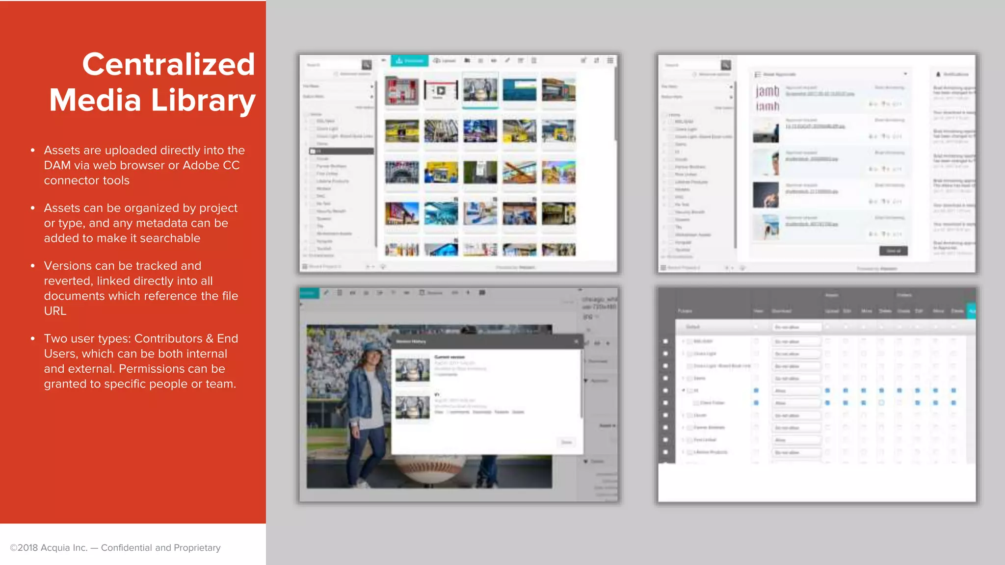 ©2018 Acquia Inc. — Confidential and Proprietary
Centralized
Media Library
• Assets are uploaded directly into the
DAM via web browser or Adobe CC
connector tools
• Assets can be organized by project
or type, and any metadata can be
added to make it searchable
• Versions can be tracked and
reverted, linked directly into all
documents which reference the file
URL
• Two user types: Contributors & End
Users, which can be both internal
and external. Permissions can be
granted to specific people or team.
 