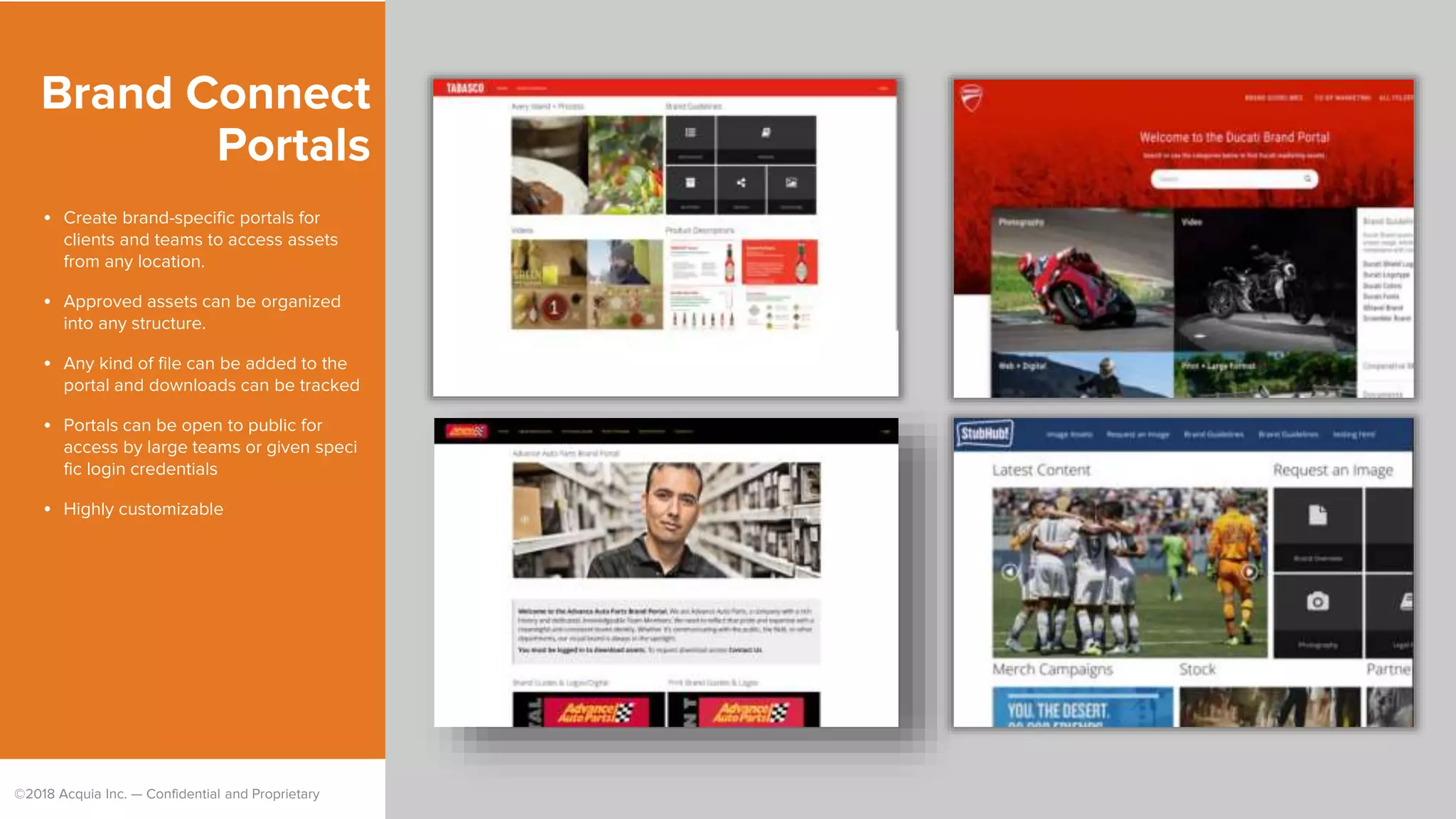 ©2018 Acquia Inc. — Confidential and Proprietary
Brand Connect
Portals
• Create brand-specific portals for
clients and teams to access assets
from any location.
• Approved assets can be organized
into any structure.
• Any kind of file can be added to the
portal and downloads can be tracked
• Portals can be open to public for
access by large teams or given speci
fic login credentials
• Highly customizable
 