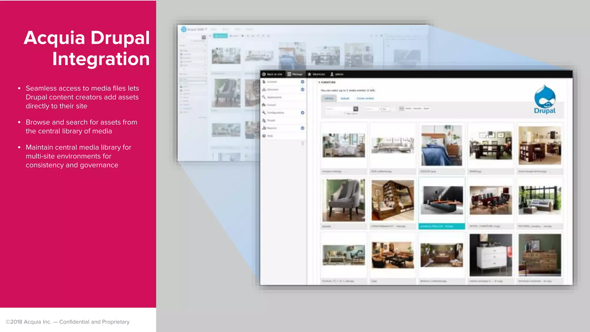 ©2018 Acquia Inc. — Confidential and Proprietary
Acquia Drupal
Integration
• Seamless access to media files lets
Drupal content creators add assets
directly to their site
• Browse and search for assets from
the central library of media
• Maintain central media library for
multi-site environments for
consistency and governance
 