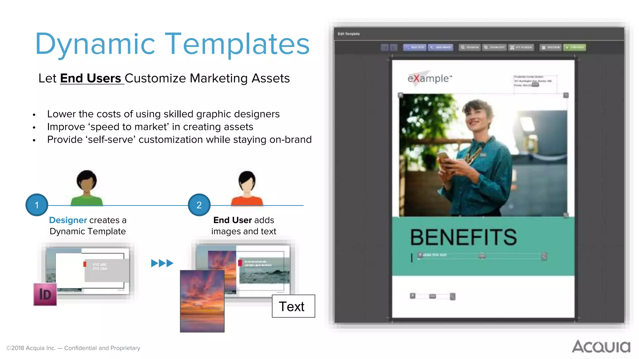 ©2018 Acquia Inc. — Confidential and Proprietary
Dynamic Templates
Let End Users Customize Marketing Assets
• Lower the costs of using skilled graphic designers
• Improve ‘speed to market’ in creating assets
• Provide ‘self-serve’ customization while staying on-brand
XYZ ABC
ZYX CBA
Text
Designer creates a
Dynamic Template
End User adds
images and text
1 2
 