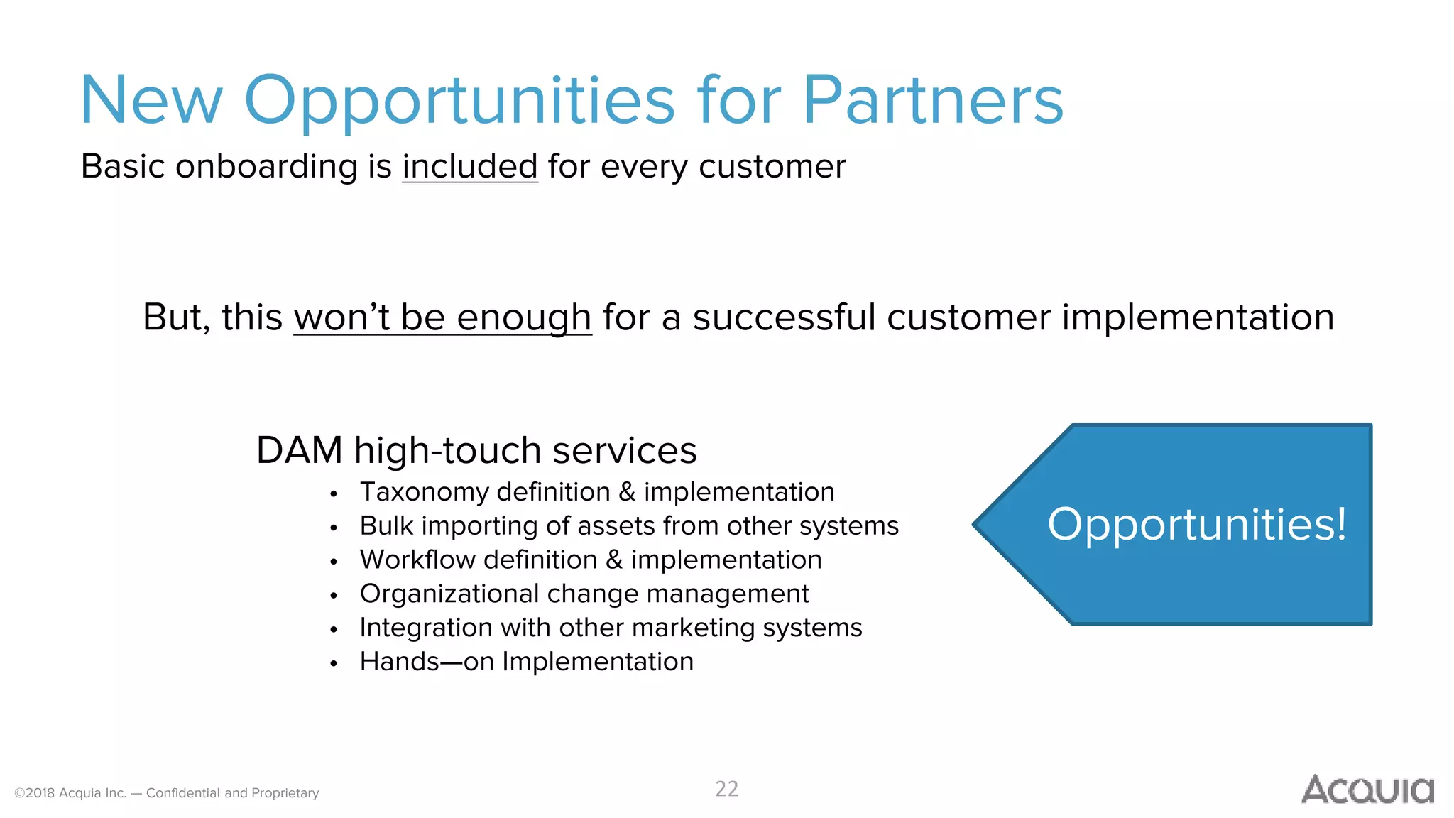 ©2018 Acquia Inc. — Confidential and Proprietary
New Opportunities for Partners
But, this won’t be enough for a successful customer implementation
DAM high-touch services
• Taxonomy definition & implementation
• Bulk importing of assets from other systems
• Workflow definition & implementation
• Organizational change management
• Integration with other marketing systems
• Hands—on Implementation
22
Basic onboarding is included for every customer
Opportunities!
 