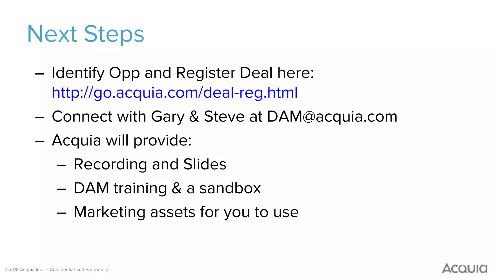 ©2018 Acquia Inc. — Confidential and Proprietary
Next Steps
– Identify Opp and Register Deal here:
http://go.acquia.com/deal-reg.html
– Connect with Gary & Steve at DAM@acquia.com
– Acquia will provide:
– Recording and Slides
– DAM training & a sandbox
– Marketing assets for you to use
 