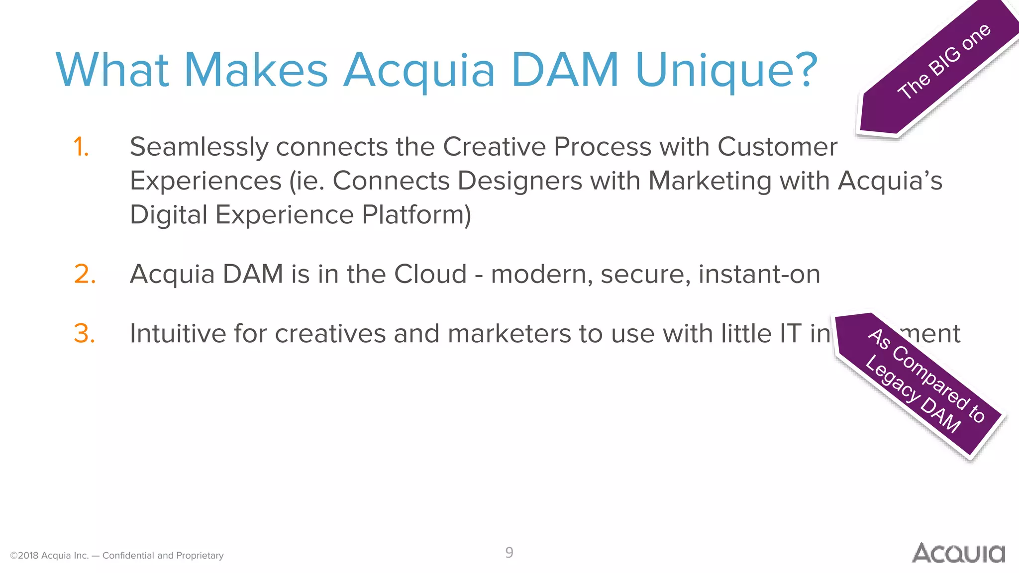 ©2018 Acquia Inc. — Confidential and Proprietary
What Makes Acquia DAM Unique?
9
1. Seamlessly connects the Creative Process with Customer
Experiences (ie. Connects Designers with Marketing with Acquia’s
Digital Experience Platform)
2. Acquia DAM is in the Cloud - modern, secure, instant-on
3. Intuitive for creatives and marketers to use with little IT involvement
 