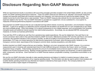 | Q2 ’18 Earnings Presentation
Disclosure Regarding Non-GAAP Measures
While we report financial results in accordance with accounting principles generally accepted in the United States (GAAP), we also provide
certain non-GAAP operating performance measures. These non-GAAP measures are referred to as “adjusted” and exclude impairment
charges and expenses associated with business acquisition and integration, and restructuring and restructuring related charges. The
related income tax for all of these items is also excluded. These non-GAAP measures also exclude the non-recurring tax benefits and
expenses related to the Tax Act. This non-GAAP information is provided as a supplement, not as a substitute for, or as superior to,
measures of financial performance prepared in accordance with GAAP.
One important non-GAAP measure that we use is adjusted earnings before interest, income tax, depreciation, and amortization (“adjusted
EBITDA”). A part of our strategy is to selectively acquire companies that we believe can benefit from our core competencies to spur faster
and more profitable growth. Given that strategy, it is a natural consequence to incur related expenses, such as amortization from acquired
intangible assets and additional interest expense from debt-funded acquisitions. Accordingly, we use adjusted EBITDA, among other
measures, to monitor our business performance.
Free cash flow (FCF) is defined as cash flow from operations less capital expenditures. We use the related term, free cash flow to net
income conversion rate to refer to free cash flow divided by GAAP net income. Hillenbrand considers FCF and free cash flow to net income
conversion rate important indicators of the Company’s liquidity, as well as its ability to fund future growth and to provide a return to
shareholders. FCF does not include deductions for debt service (repayments of principal), other borrowing activity, dividends on the
Company’s common stock, repurchases of the Company’s common stock, business acquisitions, and other items.
Another important non-GAAP measure that we use is backlog. Backlog is not a term recognized under GAAP; however, it is a common
measurement used in industries with extended lead times for order fulfillment (long-term contracts), like those in which our Process
Equipment Group competes. Order backlog represents the amount of consolidated revenue that we expect to realize on contracts awarded
related to the Process Equipment Group. Backlog includes expected revenue from large systems and equipment, as well as replacement
parts, components, and service. Given that there is no GAAP financial measure comparable to backlog, a quantitative reconciliation is not
provided.
We use this non-GAAP information internally to make operating decisions and believe it is helpful to investors because it allows more
meaningful period-to-period comparisons of our ongoing operating results. The information can also be used to perform trend analysis and
to better identify operating trends that may otherwise be masked or distorted by these types of items. The Company believes this
information provides a higher degree of transparency.
11
 