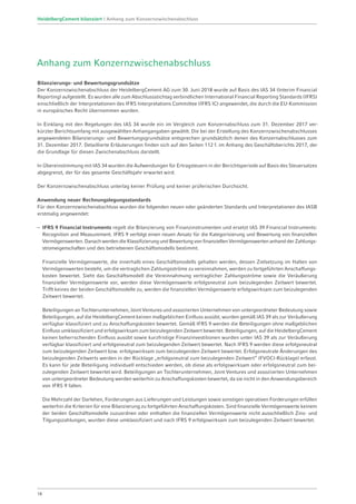 Anhang zum Konzernzwischenabschluss
Bilanzierungs- und Bewertungsgrundsätze
Der Konzernzwischenabschluss der HeidelbergCement AG zum 30. Juni 2018 wurde auf Basis des IAS 34 (Interim Financial
Reporting) aufgestellt. Es wurden alle zum Abschlussstichtag verbindlichen International Financial Reporting Standards (IFRS)
einschließlich der Interpretationen des IFRS Interpretations Committee (IFRS IC) angewendet, die durch die EU-Kommission
in europäisches Recht übernommen wurden.
In Einklang mit den Regelungen des IAS 34 wurde ein im Vergleich zum Konzernabschluss zum 31. Dezember 2017 ver-
kürzter Berichtsumfang mit ausgewählten Anhangangaben gewählt. Die bei der Erstellung des Konzernzwischenabschlusses
angewendeten Bilanzierungs- und Bewertungsgrundsätze entsprechen grundsätzlich denen des Konzernabschlusses zum
31. Dezember 2017. Detaillierte Erläuterungen finden sich auf den Seiten 112 f. im Anhang des Geschäftsberichts 2017, der
die Grundlage für diesen Zwischenabschluss darstellt.
In Übereinstimmung mit IAS 34 wurden die Aufwendungen für Ertragsteuern in der Berichtsperiode auf Basis des Steuersatzes
abgegrenzt, der für das gesamte Geschäftsjahr erwartet wird.
Der Konzernzwischenabschluss unterlag keiner Prüfung und keiner prüferischen Durchsicht.
Anwendung neuer Rechnungslegungsstandards
Für den Konzernzwischenabschluss wurden die folgenden neuen oder geänderten Standards und Interpretationen des IASB
erstmalig angewendet:
–	 IFRS 9 Financial Instruments regelt die Bilanzierung von Finanzinstrumenten und ersetzt IAS 39 Financial Instruments:
Recognition and Measurement. IFRS 9 verfolgt einen neuen Ansatz für die Kategorisierung und Bewertung von finanziellen
Vermögenswerten. Danach werden die Klassifizierung und Bewertung von finanziellen Vermögenswerten anhand der Zahlungs-
stromeigenschaften und des betriebenen Geschäftsmodells bestimmt.
	 Finanzielle Vermögenswerte, die innerhalb eines Geschäftsmodells gehalten werden, dessen Zielsetzung im Halten von
Vermögenswerten besteht, um die vertraglichen Zahlungsströme zu vereinnahmen, werden zu fortgeführten Anschaffungs­
kosten bewertet. Sieht das Geschäftsmodell die Vereinnahmung vertraglicher Zahlungsströme sowie die Veräußerung
finanzieller Vermögenswerte vor, werden diese Vermögenswerte erfolgsneutral zum beizulegenden Zeitwert bewertet.
Trifft keines der beiden Geschäftsmodelle zu, werden die finanziellen Vermögenswerte erfolgswirksam zum beizulegenden
Zeitwert bewertet.
	Beteiligungen an Tochterunternehmen, Joint Ventures und assoziierten Unternehmen von untergeordneter Bedeutung sowie
Beteiligungen, auf die HeidelbergCement keinen maßgeblichen Einfluss ausübt, wurden gemäß IAS 39 als zur Veräußerung
verfügbar klassifiziert und zu Anschaffungskosten bewertet. Gemäß IFRS 9 werden die Beteiligungen ohne maßgeblichen
Einfluss umklassifiziert und erfolgswirksam zum beizulegenden Zeitwert bewertet. Beteiligungen, auf die HeidelbergCement
keinen beherrschenden Einfluss ausübt sowie kurzfristige Finanzinvestitionen wurden unter IAS 39 als zur Veräußerung
verfügbar klassifiziert und erfolgsneutral zum beizulegenden Zeitwert bewertet. Nach IFRS 9 werden diese erfolgsneutral
zum beizulegenden Zeitwert bzw. erfolgswirksam zum beizulegenden Zeitwert bewertet. Erfolgsneutrale Änderungen des
beizulegenden Zeitwerts werden in der Rücklage „erfolgsneutral zum beizulegenden Zeitwert“ (FVOCI-Rücklage) erfasst.
Es kann für jede Beteiligung individuell entschieden werden, ob diese als erfolgswirksam oder erfolgsneutral zum bei­
zulegenden Zeitwert bewertet wird. Beteiligungen an Tochterunternehmen, Joint Ventures und assoziierten Unternehmen
von untergeordneter Bedeutung werden weiterhin zu Anschaffungskosten bewertet, da sie nicht in den Anwendungsbereich
von IFRS 9 fallen.
	Die Mehrzahl der Darlehen, Forderungen aus Lieferungen und Leistungen sowie sonstigen operativen Forderungen erfüllen
weiterhin die Kriterien für eine Bilanzierung zu fortgeführten Anschaffungskosten. Sind finanzielle Vermögenswerte keinem
der beiden Geschäftsmodelle zuzuordnen oder enthalten die finanziellen Vermögenswerte nicht ausschließlich Zins- und
Tilgungszahlungen, wurden diese umklassifiziert und nach IFRS 9 erfolgswirksam zum beizulegenden Zeitwert bewertet.
18
HeidelbergCement bilanziert | Anhang zum Konzernzwischenabschluss
 