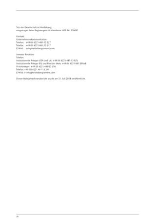 Sitz der Gesellschaft ist Heidelberg;
eingetragen beim Registergericht Mannheim HRB Nr. 330082
Kontakt:
Unternehmenskommunikation
Telefon:	 + 49 (0) 6221 481-13 227
Telefax:	 + 49 (0) 6221 481-13 217
E-Mail:	info@heidelbergcement.com
Investor Relations
Telefon:
Institutionelle Anleger USA und UK: + 49 (0) 6221 481-13 925
Institutionelle Anleger EU und Rest der Welt: + 49 (0) 6221 481-39568
Privatanleger: + 49 (0) 6221 481-13 256
Telefax: + 49 (0) 6221 481-13 217
E-Mail: ir-info@heidelbergcement.com
Dieser Halbjahresfinanzbericht wurde am 31. Juli 2018 veröffentlicht.
28
 