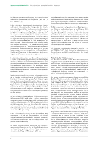 Die Zement- und Klinkerlieferungen des Konzerngebiets
Asien-Pazifik nahmen im ersten Halbjahr um 5,4% auf 17,5
(i.V.: 16,6) Mio t zu.
In den ersten sechs Monaten wuchs der inländische Zement-
verbrauch in Indonesien um 3,6% gegenüber dem Vorjahr.
Auch in den Hauptmärkten von Indocement im Westteil von
Java nahm die Zementnachfrage in gleicher Größenordnung
zu. Während bis Mai begünstigt durch das staatliche Infra-
strukturprogramm robuste Wachstumsraten zu verzeichnen
waren, wurde der Zementverbrauch im Juni deutlich durch
die gegenüber dem Vorjahr geringere Anzahl an Arbeitstagen
aufgrund zusätzlicher Feiertage am Ende des Ramadans be-
einträchtigt. Der Zement- und Klinkerabsatz von Indocement
stieg im ersten Halbjahr um 5,2%. Die Verkaufspreise haben
sich stabilisiert und erste Preiserhöhungen wurden bereits
implementiert. Indocement verfolgt weiterhin ein striktes
Kostenmanagement, um den aufgrund von Energiekosten-
inflation und Abwertung der Landeswährung gestiegenen
Logistik- und Produktionskosten zu begegnen.
In Indien nahmen die Zement- und Klinkerlieferungen unserer
in Zentral- und Südindien gelegenen Werke im ersten Halbjahr
deutlich zu. Während unsere zentralindischen Werke von einer
positiven Preisentwicklung profitierten, litten die südindischen
Märkte weiterhin unter Preisdruck. Der Anstieg der Brenn-
stoffpreise konnte durch eine höhere Stromerzeugung aus
unserem Abwärmekraftwerk im Zementwerk Damoh teilweise
kompensiert werden.
Begünstigt durch den Beginn wichtiger Infrastrukturprojekte
hat in Thailand im zweiten Quartal eine Erholung des in­
ländischen Zementmarkts eingesetzt. Auch die Lieferungen
unserer Werke verzeichneten im zweiten Quartal einen An-
stieg, lagen aber zum Ende des Halbjahres noch unter dem
Vorjahresniveau. Zur Verbesserung der Absatzentwicklung
trugen auch die stark gestiegenen Exportlieferungen bei.
Preiserhöhungen wirkten sich positiv auf die Margen aus. In
Bangladesh verzeichneten unsere Zementlieferungen einen
leichten Anstieg.
Im Geschäftsbereich Zuschlagstoffe erhöhten sich unsere
Lieferungen um 11,0% auf 22,0 (i.V.: 19,8) Mio t. In Australien
führte die anhaltend hohe Nachfrage an der Ostküste zu einem
deutlichen Absatzzuwachs. Der Wohnungsbau beginnt sich
abzukühlen, aber der Start von großen Infrastrukturprojekten
steht bevor. Während unsere Lieferungen in Indonesien und
Malaysia leicht unter dem Vorjahr blieben, erzielte Thailand
einen starken Mengenanstieg.
In der Transportbetonsparte lag der Absatz mit 5,3 (i.V.: 5,0)
Mio cbm um 4,6% über dem Vorjahresniveau. Den größten
Mengenzuwachs trug Australien bei, aber auch Indonesien,
Thailand und insbesondere Malaysia verzeichneten eine
positive Absatzentwicklung.
Der Absatz der Asphaltsparte stieg infolge von Konsolidie-
rungseffekteninAustralienum27,3%.OhneBerücksichtigung
von Konsolidierungseffekten nahm der Absatz aufgrund der
schwachen Nachfrage in Malaysia um 5,4% ab.
InChinaverzeichnetendieZementlieferungenunsererGemein-
schaftsunternehmenindenProvinzenGuangdongundShaanxi
einen leichten Anstieg. Auch in Australien erzielte unser Joint
Venture Cement Australia einen erfreulichen Absatzzuwachs.
Zur Stärkung unserer Marktpositionen in den Ballungsräumen
von Melbourne und Brisbane haben wir am 31. Januar 2018
die Alex Fraser Group, den führenden Produzenten von
recycelten Baustoffen in Australien, von Swire Investments
(Australia) Ltd. erworben. Das Unternehmen betreibt drei
Produktionsstätten in Melbourne und zwei in Brisbane und
produziert außerdem Asphalt in zwei Werken in Melbourne.
Weiterhin haben wir am 29. März 2018 die Suncoast Asphalt
Pty Ltd-Gruppe, einen Hersteller von Asphalt im Großraum
Süd-Ost Queensland, erworben.
Der Umsatz des Konzerngebiets Asien-Pazifik nahm um 2,2%
auf 1.532 (i.V.: 1.567) Mio € ab; ohne Berücksichtigung von
Konsolidierungs- und Währungseffekten stieg der Umsatz
um 5,3%.
Afrika-Östlicher Mittelmeerraum
Die afrikanischen Staaten südlich der Sahara verzeichnen
insgesamt ein robustes Wirtschaftswachstum und lebhafte
Bauaktivitäten. Trotz politischer Risiken wird für Ägypten im
laufenden Jahr eine weitere wirtschaftliche Belebung erwar-
tet. Für Marokko hingegen haben sich die Aussichten etwas
eingetrübt. In der Türkei liegen Risiken für die wirtschaftliche
Entwicklung in der hohen Inflation, der Schwäche der Lira
und im hohen Leistungsbilanzdefizit.
Der Zement- und Klinkerabsatz des Konzerngebiets Afrika-­
Östlicher Mittelmeerraum, der nur die Lieferungen unserer
afrikanischen Tochtergesellschaften umfasst, erhöhte sich um
6,4% auf 9,9 (i.V.: 9,3) Mio t. In den meisten Ländern südlich
der Sahara verzeichneten wir dank der regen Bauaktivitäten
deutliche Mengensteigerungen. Zum Absatzwachstum trugen
insbesondere Ghana und Tansania bei. In unserem Haupt-
markt Ghana profitierten unsere Lieferungen von der starken
Nachfrage aus dem Wohnungsbau. Erfreuliche Absatzstei-
gerungen erzielten wir auch in Benin, Liberia, Mosambik
und insbesondere in Sierra Leone und der Demokratischen
Republik Kongo. In Togo hingegen blieben die Lieferungen
unterdemVorjahresniveau,dadiepositiveMengenentwicklung
im Inland die rückläufigen Exporte nicht ausgleichen konnte.
Auch die nordafrikanischen Länder erzielten insgesamt einen
moderaten Absatzanstieg; der deutliche Mengenzuwachs in
Ägypten überwog den leichten Rückgang in Marokko.
Aufgrund der guten Wachstumsaussichten baut Heidelberg­
Cement seine Aktivitäten in Afrika weiter aus. In Burkina
Faso haben wir im Februar 2018 den Grundstein für die
Errichtung einer zweiten Zementmühle gelegt. Damit werden
wir die derzeitige Kapazität unseres in der Nähe der Haupt-
stadt Ouagadougou gelegenen Zementmahlwerks auf rund
2 Mio t verdoppeln. In der Demokratischen Republik Kongo
setzen wir den Ausbau unseres Zementwerks Cimenterie de
Lukala fort. Bis Ende 2019 werden wir in dem bei Kinshasa
gelegenen Werk eine neue Ofenanlage fertigstellen. Als
weiteren Expansionsschritt planen wir den Markteintritt in
6
Konzernzwischenlagebericht | Geschäftsverlauf Januar bis Juni 2018 | Ausblick
 