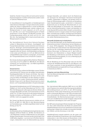 Südafrika. Darüber hinaus prüfen wir kontinuierlich weitere
Expansionsoptionen in anderen afrikanischen Ländern sowie
im östlichen Mittelmeerraum.
Im Geschäftsbereich Zuschlagstoffe ist HeidelbergCement
neben kleineren Aktivitäten in einigen afrikanischen Ländern
südlich der Sahara im Wesentlichen in Israel und Marokko
tätig. Die Zuschlagstofflieferungen nahmen aufgrund von
Mengenverlusten in Israel insgesamt um 6,3% auf 5,6
(i.V.: 6,0) Mio t ab. In der Transportbetonsparte ist Heidel-
bergCement in Israel, Ägypten und Marokko vertreten. Der
Transportbetonabsatz wuchs um 3,6% auf 2,5 (i.V.: 2,4)
Mio cbm. Das Asphaltgeschäft in Israel verzeichnete einen
Mengenzuwachs von 2,4%.
Der Geschäftsbereich Service-Joint Ventures-Sonstiges
umfasst im Wesentlichen die Zement-, Zuschlagstoff- und
Transportbetonaktivitäten unseres türkischen Joint Ventures
Akçansa. Niedrigere Zementinlandslieferungen konnten
durch gestiegene Exporte weitgehend ausgeglichen werden.
Insgesamt nahm der Zement- und Klinkerabsatz von Akçansa
in den ersten sechs Monaten um 1,3% ab. Während die Zu­
schlagstofflieferungen deutlich zurückgingen, verzeichnete
der Transportbetonabsatz einen erfreulichen Zuwachs.
Der Umsatz des Konzerngebiets Afrika-Östlicher Mittelmeer­
raum stieg um 3,7% auf 833 (i.V.: 803) Mio €; ohne Berück-
sichtigung von Konsolidierungs- und Währungseffekten
betrug der Zuwachs 13,3%.
.
Konzernservice
Der Konzernservice umfasst die Aktivitäten unseres Tochter­
unternehmens HC Trading, einer der größten internationalen
Handelsgesellschaften für Zement und Klinker. Das Unter-
nehmen ist ebenfalls zuständig für den Kauf und die Liefe-
rung von Kohle und Petrolkoks auf dem Seeweg an eigene
Standorte und an andere Zementunternehmen weltweit.
Darüber hinaus sind in den Bereich Konzernservice unsere
Zement- und Transportbetonaktivitäten in Kuweit einbezogen.
Das gesamte Handelsvolumen von HC Trading stieg im ersten
Halbjahr um 12,6% auf den Rekordwert von 14,7 (i.V.: 13,0)
Mio t. Der Rückgang der Lieferungen von Zement, Klinker und
sonstigen Baustoffen wie Kalk und Trockenmörtel um 4,9%
auf 8,7 (i.V.: 9,1) Mio t konnte durch den starken Anstieg des
Handels mit Kohle und Petrolkoks um 54,3% auf 6,0 (i.V.:
3,9) Mio t mehr als ausgeglichen werden.
Der Umsatz des Bereichs Konzernservice erhöhte sich um
23,3% auf 809 (i.V.: 656) Mio €; ohne Berücksichtigung
von Konsolidierungs- und Währungseffekten belief sich der
Anstieg auf 22,7%.
Mitarbeiter
DieMitarbeiterzahlvonHeidelbergCementlagEndedesersten
Halbjahrs 2018 bei 59.642 (i.V.: 60.993). Die Abnahme um
1.351 Mitarbeiter resultiert im Wesentlichen aus zwei gegen-
läufigen Entwicklungen: Einerseits wurden konzernweit rund
3.200 Stellen abgebaut – zum einen durch Portfolio-Optimie-
rungen, insbesondere durch die Dekonsolidierung unseres
Georgien-Geschäfts, zum anderen durch die Realisierung
von Synergien bei ehemaligen Italcementi-Tochtergesell-
schaften, insbesondere in Ägypten, und darüber hinaus im
Zuge von Effizienzsteigerungen in Vertrieb und Verwaltung
sowie Standortoptimierungen, vornehmlich in Indonesien.
Andererseits war ein Anstieg der Mitarbeiterzahl um rund
1.900 neue Beschäftigte zu verzeichnen, der insbesondere
auf die Unternehmenserwerbe in Italien und Australien im
ersten Quartal 2018 und den USA im Vorjahr zurückzuführen
ist. Weiterhin kamen in einigen Ländern der Konzerngebiete
West- und Südeuropa und Nord- und Osteuropa-Zentralasien
sowie insbesondere in Australien neue Mitarbeiter aufgrund
der soliden Marktentwicklung hinzu.
Personelle Veränderung im Aufsichtsrat
Herr Frank-Dirk Steininger, von der Gewerkschaft nominierter
Arbeitnehmervertreter im Aufsichtsrat, hat sein Mandat zum
31. Januar 2018 aufgegeben. Das Amtsgericht Mannheim
hat auf Antrag des Unternehmens den Aufsichtsrat ergänzt
und die von der zuständigen Gewerkschaft benannte Frau
Barbara Breuninger mit Wirkung vom 5. April 2018 als
Vertreterin der Arbeitnehmer zu dessen Mitglied bestellt.
Die Bestellung ist befristet bis zum Ende der Amtszeit der
übrigen Aufsichtsratsmitglieder, d.h. bis zur Beendigung der
Hauptversammlung 2019.
Mit der Bestellung von Frau Breuninger setzt sich der Auf-
sichtsrat der HeidelbergCement AG aus acht Männern und
vier Frauen zusammen, so dass das gesetzliche Erfordernis
eines Mindestanteils von jeweils 30% an Frauen und Männern
im Aufsichtsrat erfüllt ist.
Ereignisse nach dem Bilanzstichtag
Nach dem Bilanzstichtag haben sich keine berichtspflichtigen
Ereignisse ergeben.
Ausblick
Der Internationale Währungsfonds (IWF) hat im Juli 2018
seine Prognose einer weiteren Beschleunigung des globalen
Wirtschaftswachstums auf 3,9% im Jahr 2018 bestätigt.
Wesentliche Treiber dieser Entwicklung sind einerseits das
weiter zunehmende Wachstum in den USA und andererseits
eine wirtschaftliche Erholung der erdölexportierenden
Schwellenländer. Die Wachstumserwartungen in der Euro-
zone und in Großbritannien wurden hingegen aufgrund des
schwächeren Jahresbeginns nach unten korrigiert.
Der IWF weist auf gestiegene Risiken bezüglich der Prognose
hin. Dazu zählt insbesondere das Risiko von eskalierenden
Handelssanktionen als auch von restriktiveren Finanzierungs-
bedingungen infolge eines schneller als erwarteten Anstiegs
der Inflation und des Zinsniveaus in den USA.
HeidelbergCement erwartet weiterhin von der guten und
stabilen wirtschaftlichen Entwicklung in den Industriestaaten,
insbesondere in den USA, Kanada und Deutschland, in den
Ländern Nordeuropas und in Australien zu profitieren. Hinzu
7
HeidelbergCement | Halbjahresfinanzbericht Januar bis Juni 2018
 